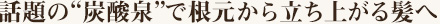 話題の“炭酸泉”で根元から立ち上がる髪へ